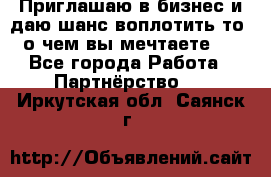 Приглашаю в бизнес и даю шанс воплотить то, о чем вы мечтаете!  - Все города Работа » Партнёрство   . Иркутская обл.,Саянск г.